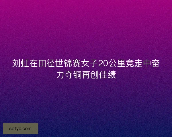 刘虹在田径世锦赛女子20公里竞走中奋力夺铜再创佳绩