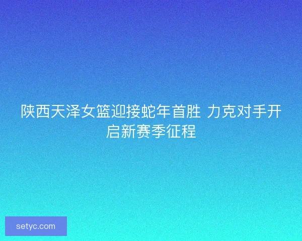 陕西天泽女篮迎接蛇年首胜 力克对手开启新赛季征程