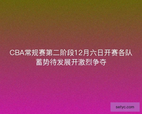 CBA常规赛第二阶段12月六日开赛各队蓄势待发展开激烈争夺