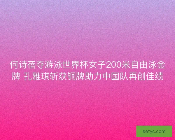 何诗蓓夺游泳世界杯女子200米自由泳金牌 孔雅琪斩获铜牌助力中国队再创佳绩